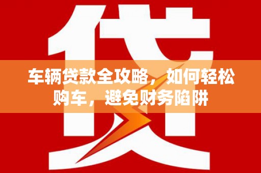 狮子山车辆贷款全攻略，如何轻松购车，避免财务陷阱